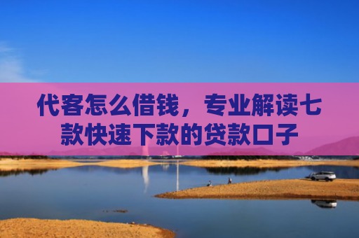 代客怎么借钱，专业解读七款快速下款的贷款口子