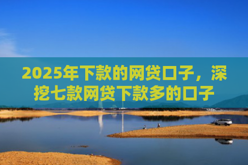 2025年下款的网贷口子，深挖七款网贷下款多的口子
