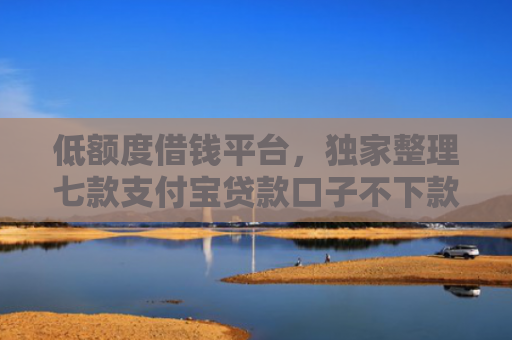 低额度借钱平台，独家整理七款支付宝贷款口子不下款