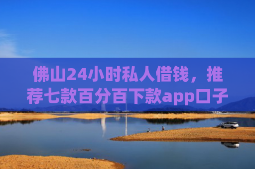 佛山24小时私人借钱，推荐七款百分百下款app口子