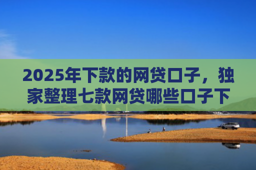 2025年下款的网贷口子，独家整理七款网贷哪些口子下款容易