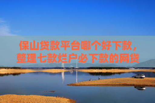 保山贷款平台哪个好下款，整理七款烂户必下款的网贷口子