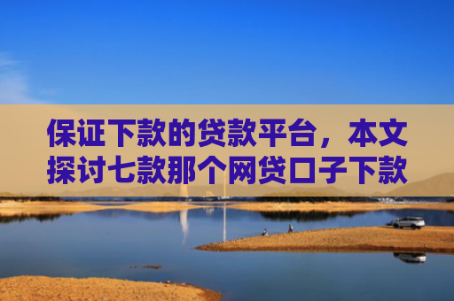 保证下款的贷款平台，本文探讨七款那个网贷口子下款额度大