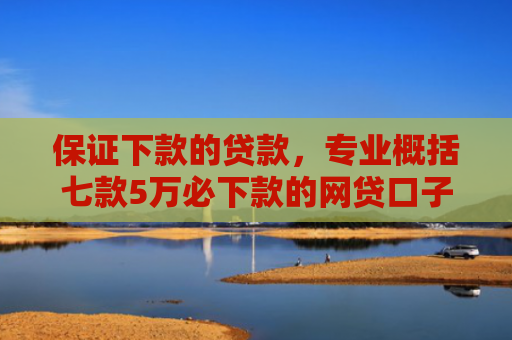 保证下款的贷款，专业概括七款5万必下款的网贷口子