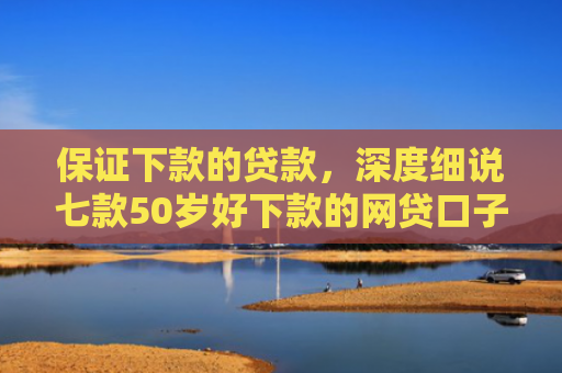 保证下款的贷款，深度细说七款50岁好下款的网贷口子