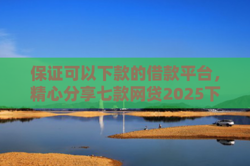 保证可以下款的借款平台，精心分享七款网贷2025下款的口子