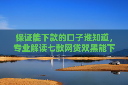 保证能下款的口子谁知道，专业解读七款网贷双黑能下款的口子