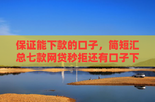 保证能下款的口子，简短汇总七款网贷秒拒还有口子下款吗