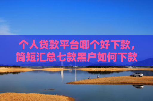 个人贷款平台哪个好下款，简短汇总七款黑户如何下款网贷