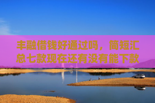 丰融借钱好通过吗，简短汇总七款现在还有没有能下款的口子App