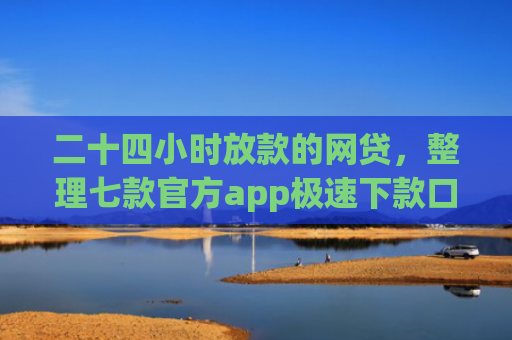 二十四小时放款的网贷，整理七款官方app极速下款口子