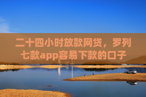 二十四小时放款网贷，罗列七款app容易下款的口子