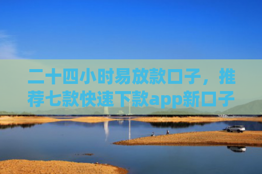 二十四小时易放款口子，推荐七款快速下款app新口子