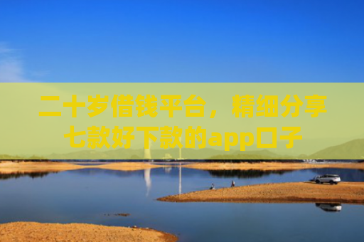 二十岁借钱平台，精细分享七款好下款的app口子