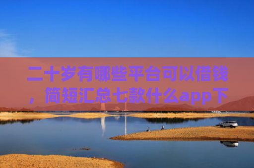 二十岁有哪些平台可以借钱，简短汇总七款什么app下款口子容易