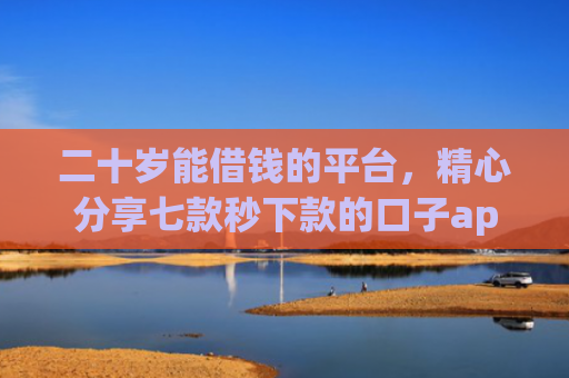 二十岁能借钱的平台，精心分享七款秒下款的口子app