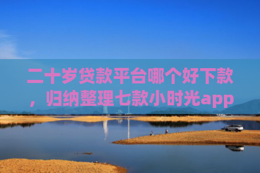 二十岁贷款平台哪个好下款，归纳整理七款小时光app下款口子