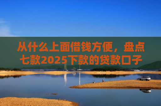 从什么上面借钱方便，盘点七款2025下款的贷款口子