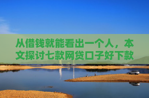 从借钱就能看出一个人，本文探讨七款网贷口子好下款的平台是哪个