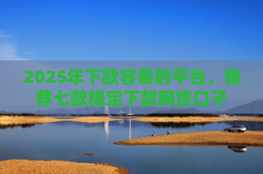 2025年下款容易的平台，推荐七款稳定下款网贷口子