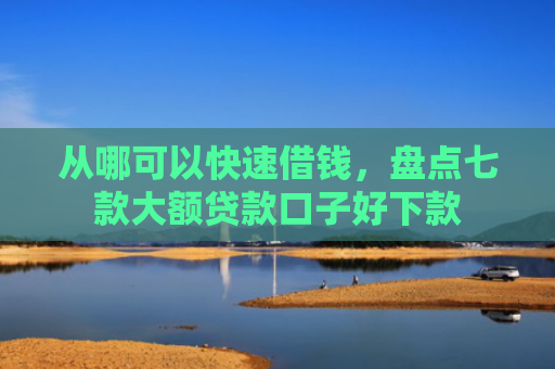 从哪可以快速借钱，盘点七款大额贷款口子好下款