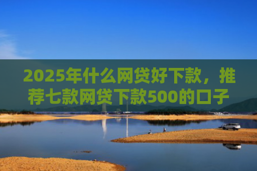 2025年什么网贷好下款，推荐七款网贷下款500的口子
