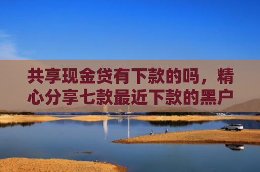共享现金贷有下款的吗，精心分享七款最近下款的黑户网贷