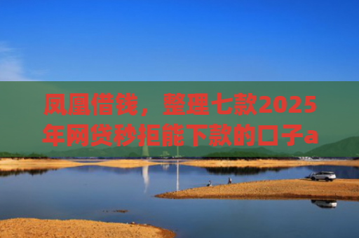 凤凰借钱，整理七款2025年网贷秒拒能下款的口子app