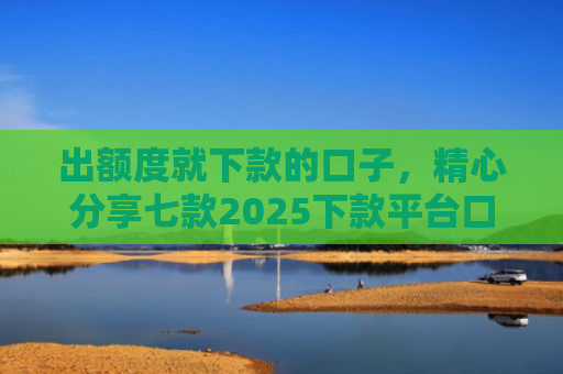 出额度就下款的口子，精心分享七款2025下款平台口子