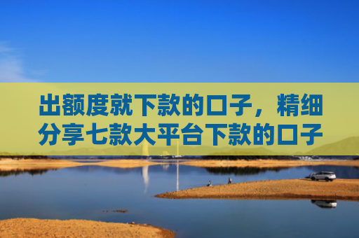 出额度就下款的口子，精细分享七款大平台下款的口子