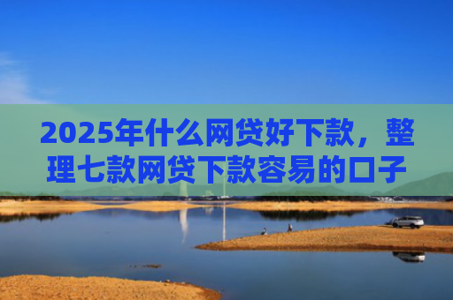 2025年什么网贷好下款，整理七款网贷下款容易的口子