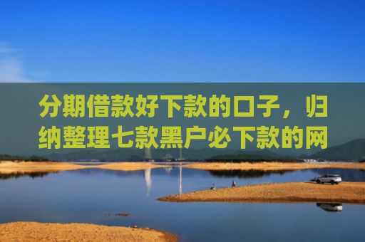 分期借款好下款的口子，归纳整理七款黑户必下款的网贷口子app