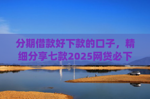 分期借款好下款的口子，精细分享七款2025网贷必下款的口子app