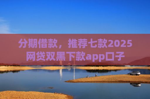 分期借款，推荐七款2025网贷双黑下款app口子