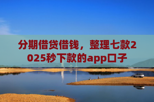 分期借贷借钱，整理七款2025秒下款的app口子