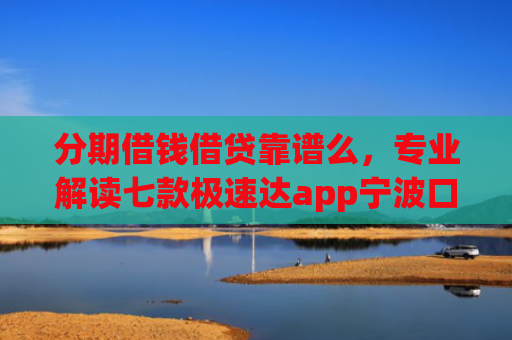 分期借钱借贷靠谱么，专业解读七款极速达app宁波口子有下款吗
