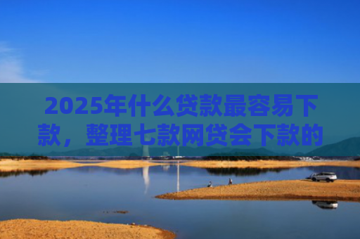 2025年什么贷款最容易下款，整理七款网贷会下款的口子
