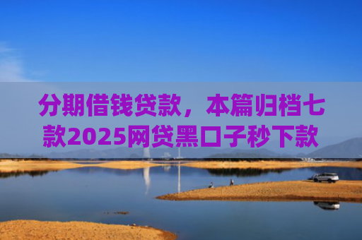 分期借钱贷款，本篇归档七款2025网贷黑口子秒下款app