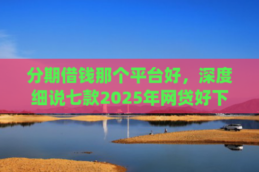 分期借钱那个平台好，深度细说七款2025年网贷好下款的口子app