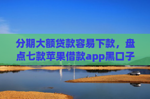 分期大额贷款容易下款，盘点七款苹果借款app黑口子秒下款