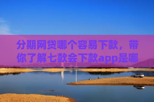 分期网贷哪个容易下款，带你了解七款会下款app是哪个平台口子进
