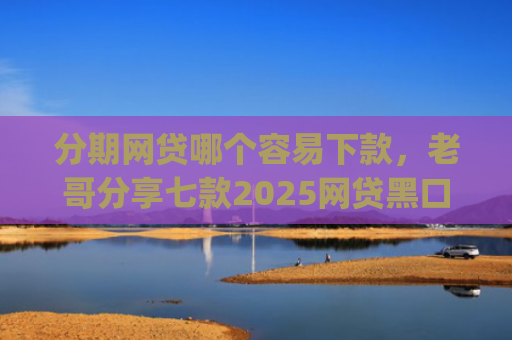 分期网贷哪个容易下款，老哥分享七款2025网贷黑口子秒下款app