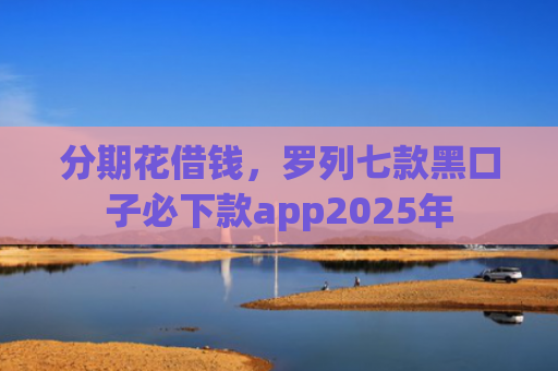 分期花借钱，罗列七款黑口子必下款app2025年
