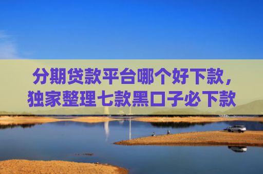 分期贷款平台哪个好下款，独家整理七款黑口子必下款苹果app2025