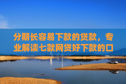 分期长容易下款的贷款，专业解读七款网贷好下款的口子app2025