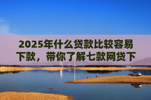 2025年什么贷款比较容易下款，带你了解七款网贷下款那些口子最快
