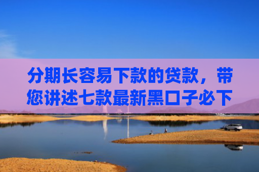 分期长容易下款的贷款，带您讲述七款最新黑口子必下款app2025