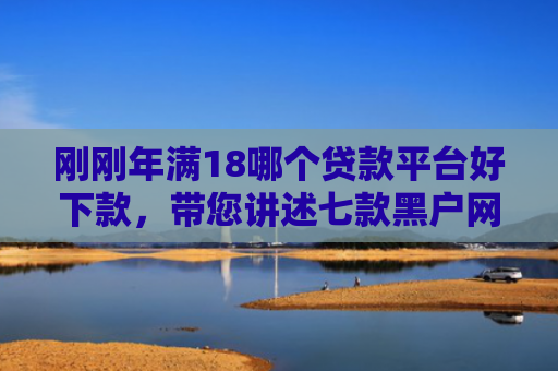 刚刚年满18哪个贷款平台好下款，带您讲述七款黑户网贷必下款的口子