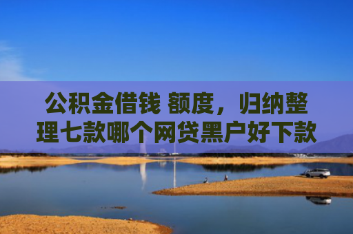 公积金借钱 额度，归纳整理七款哪个网贷黑户好下款