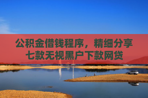 公积金借钱程序，精细分享七款无视黑户下款网贷